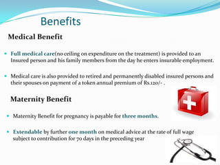 Benefits
 Medical Benefit

 Full medical care(no ceiling on expenditure on the treatment) is provided to an
  Insured person and his family members from the day he enters insurable employment.

 Medical care is also provided to retired and permanently disabled insured persons and
  their spouses on payment of a token annual premium of Rs.120/- .


  Maternity Benefit

 Maternity Benefit for pregnancy is payable for three months.


 Extendable by further one month on medical advice at the rate of full wage
  subject to contribution for 70 days in the preceding year
 