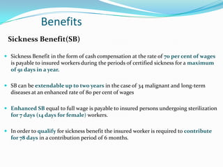 Benefits
 Sickness Benefit(SB)

 Sickness Benefit in the form of cash compensation at the rate of 70 per cent of wages
  is payable to insured workers during the periods of certified sickness for a maximum
  of 91 days in a year.

 SB can be extendable up to two years in the case of 34 malignant and long-term
  diseases at an enhanced rate of 80 per cent of wages

 Enhanced SB equal to full wage is payable to insured persons undergoing sterilization
  for 7 days (14 days for female) workers.

 In order to qualify for sickness benefit the insured worker is required to contribute
  for 78 days in a contribution period of 6 months.
 