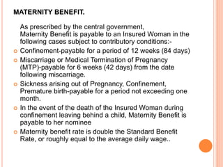 MATERNITY BENEFIT.
As prescribed by the central government,
Maternity Benefit is payable to an Insured Woman in the
following cases subject to contributory conditions:-
 Confinement-payable for a period of 12 weeks (84 days)
 Miscarriage or Medical Termination of Pregnancy
(MTP)-payable for 6 weeks (42 days) from the date
following miscarriage.
 Sickness arising out of Pregnancy, Confinement,
Premature birth-payable for a period not exceeding one
month.
 In the event of the death of the Insured Woman during
confinement leaving behind a child, Maternity Benefit is
payable to her nominee
 Maternity benefit rate is double the Standard Benefit
Rate, or roughly equal to the average daily wage..
 
