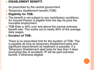  DISABLEMENT BENEFIT.
As prescribed by the central government
 Temporary disablement benefit (TDB)
 Eligibility for TDB:
 The benefit is not subject to any contributory conditions.
An Insured Person is eligible from the day he joins the
insurable employment.
 TDB Rate is 40% over and above the normal sickness
benefit rate. This works out to nearly 85% of the average
daily wages.
 Duration of TDB:
There is no prescribed limit for the duration of TDB. This
is payable as long as temporary disablement lasts and
significant improvement by treatment is possible. If a
Temporary Disablement spell lasts for less than 3 days
(excluding day of accident), IP will be paid sickness
benefit, if otherwise eligible.
 