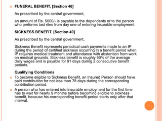  FUNERAL BENEFIT. [Section 46]
As prescribed by the central government,
an amount of Rs. 5000/- is payable to the dependents or to the person
who performs last rites from day one of entering insurable employment.
SICKNESS BENEFIT. [Section 49]
As prescribed by the central government,
Sickness Benefit represents periodical cash payments made to an IP
during the period of certified sickness occurring in a benefit period when
IP requires medical treatment and attendance with abstention from work
on medical grounds. Sickness benefit is roughly 60% of the average
daily wages and is payable for 91 days during 2 consecutive benefit
periods.
Qualifying Conditions
 To become eligible to Sickness Benefit, an Insured Person should have
paid contribution for not less than 78 days during the corresponding
contribution period.
 A person who has entered into insurable employment for the first time
has to wait for nearly 9 months before becoming eligible to sickness
benefit, because his corresponding benefit period starts only after that
interval.
 