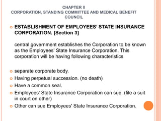 CHAPTER II
CORPORATION, STANDING COMMITTEE AND MEDICAL BENEFIT
COUNCIL
 ESTABLISHMENT OF EMPLOYEES’ STATE INSURANCE
CORPORATION. [Section 3]
central government establishes the Corporation to be known
as the Employees' State Insurance Corporation. This
corporation will be having following characteristics
 separate corporate body.
 Having perpetual succession. (no death)
 Have a common seal.
 Employees' State Insurance Corporation can sue. (file a suit
in court on other)
 Other can sue Employees' State Insurance Corporation.
 