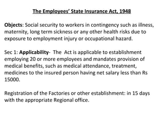 The Employees’ State Insurance Act, 1948

Objects: Social security to workers in contingency such as illness,
maternity, long term sickness or any other health risks due to
exposure to employment injury or occupational hazard.

Sec 1: Applicability- The Act is applicable to establishment
employing 20 or more employees and mandates provision of
medical benefits, such as medical attendance, treatment,
medicines to the insured person having net salary less than Rs
15000.

Registration of the Factories or other establishment: in 15 days
with the appropriate Regional office.
 