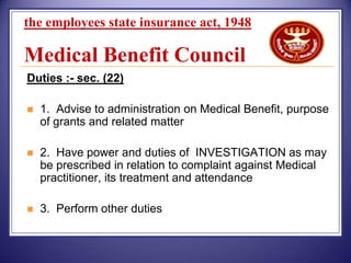 the employees state insurance act, 1948

Medical Benefit Council
Duties :- sec. (22)


1. Advise to administration on Medical Benefit, purpose
of grants and related matter



2. Have power and duties of INVESTIGATION as may
be prescribed in relation to complaint against Medical
practitioner, its treatment and attendance



3. Perform other duties

 