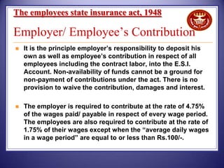 The employees state insurance act, 1948

Employer/ Employee’s Contribution


It is the principle employer’s responsibility to deposit his
own as well as employee’s contribution in respect of all
employees including the contract labor, into the E.S.I.
Account. Non-availability of funds cannot be a ground for
non-payment of contributions under the act. There is no
provision to waive the contribution, damages and interest.



The employer is required to contribute at the rate of 4.75%
of the wages paid/ payable in respect of every wage period.
The employees are also required to contribute at the rate of
1.75% of their wages except when the “average daily wages
in a wage period” are equal to or less than Rs.100/-.

 