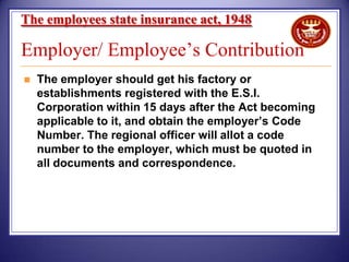 The employees state insurance act, 1948

Employer/ Employee’s Contribution


The employer should get his factory or
establishments registered with the E.S.I.
Corporation within 15 days after the Act becoming
applicable to it, and obtain the employer’s Code
Number. The regional officer will allot a code
number to the employer, which must be quoted in
all documents and correspondence.

 