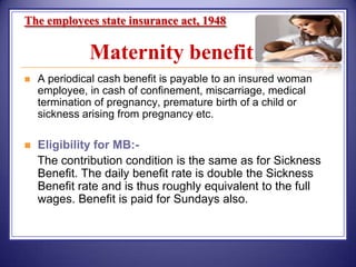 The employees state insurance act, 1948

Maternity benefit


A periodical cash benefit is payable to an insured woman
employee, in cash of confinement, miscarriage, medical
termination of pregnancy, premature birth of a child or
sickness arising from pregnancy etc.



Eligibility for MB:The contribution condition is the same as for Sickness
Benefit. The daily benefit rate is double the Sickness
Benefit rate and is thus roughly equivalent to the full
wages. Benefit is paid for Sundays also.

 