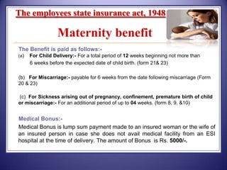 The employees state insurance act, 1948

Maternity benefit
The Benefit is paid as follows:(a)

For Child Delivery:- For a total period of 12 weeks beginning not more than
6 weeks before the expected date of child birth. (form 21& 23)

(b) For Miscarriage:- payable for 6 weeks from the date following miscarriage (Form
20 & 23)

(c) For Sickness arising out of pregnancy, confinement, premature birth of child
or miscarriage:- For an additional period of up to 04 weeks. (form 8, 9, &10)

Medical Bonus:Medical Bonus is lump sum payment made to an insured woman or the wife of
an insured person in case she does not avail medical facility from an ESI
hospital at the time of delivery. The amount of Bonus is Rs. 5000/-.

 