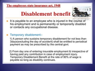 The employees state insurance act, 1948

Disablement benefit


It is payable to an employee who is injured in the course of
his employment and is permanently or temporarily disabled
or contacts any occupational disease.



Temporary disablement:1) A person who sustains temporary disablement for not less than
3days(excluding the day of accident) shall be entitled to periodical
payment as may be prescribed by the central govt.
2) From day one of entering insurable employment & irrespective of
having paid any contribution in case of employment injury.
Temporary Disablement Benefit at the rate of 90% of wage is
payable so long as disability continues.

 