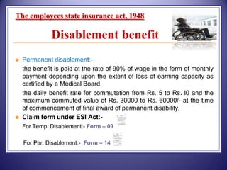 The employees state insurance act, 1948

Disablement benefit








Permanent disablement:the benefit is paid at the rate of 90% of wage in the form of monthly
payment depending upon the extent of loss of earning capacity as
certified by a Medical Board.
the daily benefit rate for commutation from Rs. 5 to Rs. l0 and the
maximum commuted value of Rs. 30000 to Rs. 60000/- at the time
of commencement of final award of permanent disability.
Claim form under ESI Act:For Temp. Disablement:- Form – 09
For Per. Disablement:- Form – 14

 