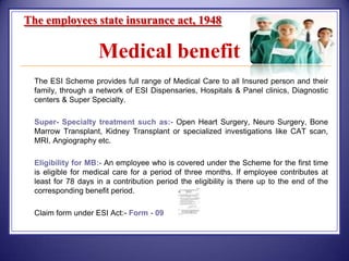 The employees state insurance act, 1948

Medical benefit


The ESI Scheme provides full range of Medical Care to all Insured person and their
family, through a network of ESI Dispensaries, Hospitals & Panel clinics, Diagnostic
centers & Super Specialty.



Super- Specialty treatment such as:- Open Heart Surgery, Neuro Surgery, Bone
Marrow Transplant, Kidney Transplant or specialized investigations like CAT scan,
MRI, Angiography etc.



Eligibility for MB:- An employee who is covered under the Scheme for the first time
is eligible for medical care for a period of three months. If employee contributes at
least for 78 days in a contribution period the eligibility is there up to the end of the
corresponding benefit period.



Claim form under ESI Act:- Form - 09

 