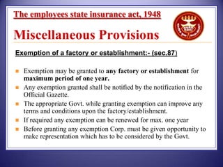 The employees state insurance act, 1948

Miscellaneous Provisions
Exemption of a factory or establishment:- (sec.87)






Exemption may be granted to any factory or establishment for
maximum period of one year.
Any exemption granted shall be notified by the notification in the
Official Gazette.
The appropriate Govt. while granting exemption can improve any
terms and conditions upon the factory/establishment.
If required any exemption can be renewed for max. one year
Before granting any exemption Corp. must be given opportunity to
make representation which has to be considered by the Govt.

 