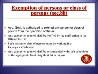 Exemption of persons or class of
persons (sec.88)





App. Govt. is authorized to exempt any person or class of
person from the operation of the act
Any exemption granted shall be notified by the notification in the
Official Gazette.
Such person or class of persons must be working in a
factory/establishment
Any exemption granted shall be accompanied with such conditions
as the appropriate Govt. may think fit to impose

 