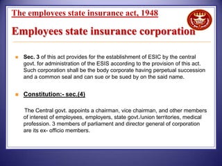 The employees state insurance act, 1948

Employees state insurance corporation


Sec. 3 of this act provides for the establishment of ESIC by the central
govt. for administration of the ESIS according to the provision of this act.
Such corporation shall be the body corporate having perpetual succession
and a common seal and can sue or be sued by on the said name.



Constitution:- sec.(4)
The Central govt. appoints a chairman, vice chairman, and other members
of interest of employees, employers, state govt./union territories, medical
profession. 3 members of parliament and director general of corporation
are its ex- officio members.

 