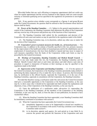 10
5
[Provided further that any such officiating or temporary appointment shall not confer any
claim for regular appointment and the services rendered in that capacity shall not count towards
seniority or minimum qualifying service specified in the regulations for promotion to next higher
grade.]
6
[(4) If any question arises whether a post corresponds to a 3
[group A and group B] post
under the Central Government, the question shall be referred to that Government whose decision
thereon shall be final.]
18. Powers of the Standing Committee. — (1) Subject to the general superintendence and
control of the Corporation, the Standing Committee shall administer the affairs of the Corporation
and may exercise any of the powers and perform any of the functions of the Corporation.
(2) The Standing Committee shall submit for the consideration and decision of the
Corporation all such cases and matters as may be specified in the regulations made in this behalf.
(3) The Standing Committee may, in its discretion, submit any other case or matter for
the decision of the Corporation.
19. Corporation’s power to promote measures for health, etc., of insured persons. — The
Corporation may, in addition to the scheme of benefits specified in this Act, promote measures
for the improvement of the health and welfare of insured persons and for the rehabilitation and re-
employment of insured persons who have been disabled or injured and may incur in respect of
such measures expenditure from the funds of the Corporation within such limits as may be
prescribed by the Central Government.
20. Meetings of Corporation, Standing Committee and Medical Benefit Council. —
Subject to any rules made under this Act, the Corporation, the Standing Committee and the
Medical Benefit Council shall meet at such times and places and shall observe such rules of
procedure in regard to transaction of business at their meetings as may be specified in the
regulations made in this behalf.
21. Supersession of the Corporation and Standing Committee. — (1) If in the opinion of
the Central Government, the Corporation or the Standing Committee persistently makes default in
performing the duties imposed on it by or under this Act or abuses its powers, that Government
may, by notification in the official Gazette, supersede the Corporation, or in the case of the
Standing Committee, supersede in consultation with the Corporation, the Standing Committee :
Provided that therefore issuing a notification under this sub-section the Central Government
shall give a reasonable opportunity to the Corporation or the Standing Committee, as the case
may be, to show cause why it should not be superseded and shall consider the explanations and
objections, if any, of the Corporation or the Standing Committee, as the case may be.
(2) Upon the publication of a notification under sub-section (1) superseding the
Corporation or the Standing Committee, all the members of the Corporation or the Standing
Committee, as the case may be, shall, as from the date of such publication, be deemed to have
vacated their offices.
(3) When the Standing Committee has been superseded, a new Standing Committee shall
be immediately constituted in accordance with section 8.
(4) When the Corporation has been superseded, the Central Government may —
(a) immediately 1
[appoint] or cause to be 2
[appointed] or elected new members to
the Corporation in accordance with section 4 and may constitute a new Standing
Committee under section 8 ;
(b) in its discretion, appoint such agency, for such period as it may think fit, to
exercise the powers and perform the functions of the Corporation and such
 