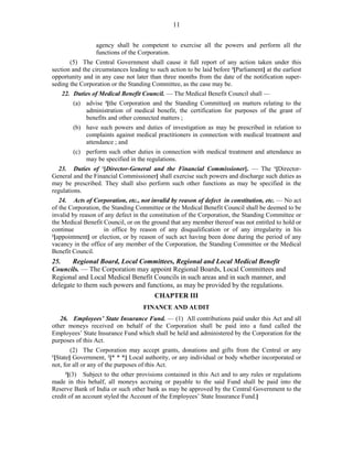 11
agency shall be competent to exercise all the powers and perform all the
functions of the Corporation.
(5) The Central Government shall cause it full report of any action taken under this
section and the circumstances leading to such action to be laid before 3
[Parliament] at the earliest
opportunity and in any case not later than three months from the date of the notification super-
seding the Corporation or the Standing Committee, as the case may be.
22. Duties of Medical Benefit Council. — The Medical Benefit Council shall —
(a) advise 4
[the Corporation and the Standing Committee] on matters relating to the
administration of medical benefit, the certification for purposes of the grant of
benefits and other connected matters ;
(b) have such powers and duties of investigation as may be prescribed in relation to
complaints against medical practitioners in connection with medical treatment and
attendance ; and
(c) perform such other duties in connection with medical treatment and attendance as
may be specified in the regulations.
23. Duties of 1
[Director-General and the Financial Commissioner]. — The 1
[Director-
General and the Financial Commissioner] shall exercise such powers and discharge such duties as
may be prescribed. They shall also perform such other functions as may be specified in the
regulations.
24. Acts of Corporation, etc., not invalid by reason of defect in constitution, etc. — No act
of the Corporation, the Standing Committee or the Medical Benefit Council shall be deemed to be
invalid by reason of any defect in the constitution of the Corporation, the Standing Committee or
the Medical Benefit Council, or on the ground that any member thereof was not entitled to hold or
continue in office by reason of any disqualification or of any irregularity in his
2
[appointment] or election, or by reason of such act having been done during the period of any
vacancy in the office of any member of the Corporation, the Standing Committee or the Medical
Benefit Council.
25. Regional Board, Local Committees, Regional and Local Medical Benefit
Councils. — The Corporation may appoint Regional Boards, Local Committees and
Regional and Local Medical Benefit Councils in such areas and in such manner, and
delegate to them such powers and functions, as may be provided by the regulations.
CHAPTER III
FINANCE AND AUDIT
26. Employees’ State Insurance Fund. — (1) All contributions paid under this Act and all
other moneys received on behalf of the Corporation shall be paid into a fund called the
Employees’ State Insurance Fund which shall be held and administered by the Corporation for the
purposes of this Act.
(2) The Corporation may accept grants, donations and gifts from the Central or any
1
[State] Government, 2
[* * *] Local authority, or any individual or body whether incorporated or
not, for all or any of the purposes of this Act.
3
[(3) Subject to the other provisions contained in this Act and to any rules or regulations
made in this behalf, all moneys accruing or payable to the said Fund shall be paid into the
Reserve Bank of India or such other bank as may be approved by the Central Government to the
credit of an account styled the Account of the Employees’ State Insurance Fund.]
 