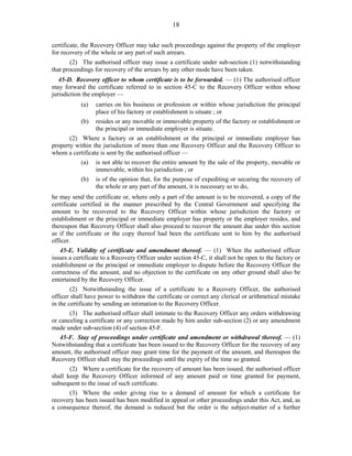 18
certificate, the Recovery Officer may take such proceedings against the property of the employer
for recovery of the whole or any part of such arrears.
(2) The authorised officer may issue a certificate under sub-section (1) notwithstanding
that proceedings for recovery of the arrears by any other mode have been taken.
45-D. Recovery officer to whom certificate is to be forwarded. — (1) The authorised officer
may forward the certificate referred to in section 45-C to the Recovery Officer within whose
jurisdiction the employer —
(a) carries on his business or profession or within whose jurisdiction the principal
place of his factory or establishment is situate ; or
(b) resides or any movable or immovable property of the factory or establishment or
the principal or immediate employer is situate.
(2) Where a factory or an establishment or the principal or immediate employer has
property within the jurisdiction of more than one Recovery Officer and the Recovery Officer to
whom a certificate is sent by the authorised officer —
(a) is not able to recover the entire amount by the sale of the property, movable or
immovable, within his jurisdiction ; or
(b) is of the opinion that, for the purpose of expediting or securing the recovery of
the whole or any part of the amount, it is necessary so to do,
he may send the certificate or, where only a part of the amount is to be recovered, a copy of the
certificate certified in the manner prescribed by the Central Government and specifying the
amount to be recovered to the Recovery Officer within whose jurisdiction the factory or
establishment or the principal or immediate employer has property or the employer resides, and
thereupon that Recovery Officer shall also proceed to recover the amount due under this section
as if the certificate or the copy thereof had been the certificate sent to him by the authorised
officer.
45-E. Validity of certificate and amendment thereof. — (1) When the authorised officer
issues a certificate to a Recovery Officer under section 45-C, it shall not be open to the factory or
establishment or the principal or immediate employer to dispute before the Recovery Officer the
correctness of the amount, and no objection to the certificate on any other ground shall also be
entertained by the Recovery Officer.
(2) Notwithstanding the issue of a certificate to a Recovery Officer, the authorised
officer shall have power to withdraw the certificate or correct any clerical or arithmetical mistake
in the certificate by sending an intimation to the Recovery Officer.
(3) The authorised officer shall intimate to the Recovery Officer any orders withdrawing
or canceling a certificate or any correction made by him under sub-section (2) or any amendment
made under sub-section (4) of section 45-F.
45-F. Stay of proceedings under certificate and amendment or withdrawal thereof. — (1)
Notwithstanding that a certificate has been issued to the Recovery Officer for the recovery of any
amount, the authorised officer may grant time for the payment of the amount, and thereupon the
Recovery Officer shall stay the proceedings until the expiry of the time so granted.
(2) Where a certificate for the recovery of amount has been issued, the authorised officer
shall keep the Recovery Officer informed of any amount paid or time granted for payment,
subsequent to the issue of such certificate.
(3) Where the order giving rise to a demand of amount for which a certificate for
recovery has been issued has been modified in appeal or other proceedings under this Act, and, as
a consequence thereof, the demand is reduced but the order is the subject-matter of a further
 