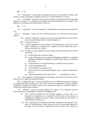 2
4
[(2) * * *]
(3) “ confinement ” means labour resulting in the issue of a living child, or labour after
twenty-six weeks of pregnancy resulting in the issue of a child whether alive or dead ;
(4) “ contribution ” means the sum of money payable to the Corporation by the principal
employer in respect of an employee and includes any amount payable by or on behalf of the
employee in accordance with the provisions of this Act ;
5
[(5) * * *]
(6) “ Corporation ” means the Employees’ State Insurance Corporation set up under this
Act ;
1
[(6-A) “ dependant ” means any of the following relatives of a deceased insured person,
namely : —
2
[(i) a widow, a legitimate or adopted son who has not attained the age of twenty-five
years, an unmarried legitimate or adopted daughter ; ]
3
[(ia) a widowed mother ;]
(ii) if wholly dependent on the earnings of the insured person at the time of his
death, a legitimate or adopted son or daughter who has attained the age of
4
[twenty-five] and who is infirm ;
(iii) if wholly or in part dependent on the earnings of the insured person at the time
of his death, —
(a) a parent other than a widowed mother,
(b) a minor illegitimate son, an unmarried illegitimate daughter or a daughter
legitimate or adopted or illegitimate if married and a minor or if widowed
and a minor,
(c) a minor brother or an unmarried sister or a widowed sister if a minor,
(d) a widowed daughter-in-law,
(e) a minor child of a pre-deceased son,
(f) a minor child of a pre-deceased daughter where no parent of the child is
alive, or
(g) a paternal grand-parent if no parent of the insured person is alive ;]
(7) “ duly appointed ” means appointed in accordance with the provisions of this Act or
with the rules or regulations made there-under ;
1
[(8) “ employment injury ” means a personal injury to an employee caused by accident or
an occupational disease arising out of and in the course of his employment, being an insurable
employment, whether the accident occurs or the occupational disease is contracted within or
outside the territorial limits of India ;]
(9) “ employee ” means any person employed for wages in or in connection with the
work of a factory or establishment to which this Act applies and —
(i) who is directly employed by the principal employer on any work of, or
incidental or preliminary to or connected with the work of, the factory or
establishment, whether such work is done by the employee in the factory or
establishment or elsewhere ; or
(ii) who is employed by or through an immediate employer on the premises of the
factory or establishment or under the supervision of the principal employer or
his agent on work which is ordinarily part of the work of the factory or
 