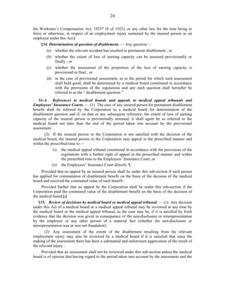24
the Workmen’s Compensation Act, 1923* (8 of 1923), or any other law for the time being in
force or otherwise, in respect of an employment injury sustained by the insured person as an
employee under this Act.]
1
[54. Determination of question of disablement. — Any question —
(a) whether the relevant accident has resulted in permanent disablement ; or
(b) whether the extent of loss of earning capacity can be assessed provisionally or
finally ; or
(c) whether the assessment of the proportion of the loss of earning capacity is
provisional or final ; or
(d) in the case of provisional assessment, as to the period for which such assessment
shall hold good, shall be determined by a medical board constituted in accordance
with the provisions of the regulations and any such question shall hereafter be
referred to as the “ disablement question ”.
54-A. References to medical boards and appeals to medical appeal tribunals and
Employees’ Insurance Courts. — (1) The case of any insured person for permanent disablement
benefit shall be referred by the Corporation to a medical board for determination of the
disablement question and if, on that or any subsequent reference, the extent of loss of earning
capacity of the insured person is provisionally assessed, it shall again be so referred to the
medical board not later than the end of the period taken into account by the provisional
assessment.
(2) If the insured person or the Corporation is not satisfied with the decision of the
medical board, the insured person or the Corporation may appeal in the prescribed manner and
within the prescribed time to —
(i) the medical appeal tribunal constituted in accordance with the provisions of the
regulations with a further right of appeal in the prescribed manner and within
the prescribed time to the Employees’ Insurance Court, or
(ii) the Employees’ Insurance Court directly 1
[:
Provided that no appeal by an insured person shall lie under this sub-section if such person
has applied for commutation of disablement benefit on the basis of the decision of the medical
board and received the commuted value of such benefit :
Provided further that no appeal by the Corporation shall lie under this sub-section if the
Corporation paid the commuted value of the disablement benefit on the basis of the decision of
the medical board.].]
2
[55. Review of decisions by medical board or medical appeal tribunal. — (1) Any decision
under this Act of a medical board or a medical appeal tribunal may be reviewed at any time by
the medical board or the medical appeal tribunal, as the case may be, if it is satisfied by fresh
evidence that the decision was given in consequence of the non-disclosure or misrepresentation
by the employee or any other person of a material fact (whether the non-disclosure or
misrepresentation was or was not fraudulent).
(2) Any assessment of the extent of the disablement resulting from the relevant
employment injury may also be reviewed by a medical board if it is satisfied that since the
making of the assessment there has been a substantial and unforeseen aggravation of the result of
the relevant injury :
Provided that an assessment shall not be reviewed under this sub-section unless the medical
board is of opinion that having regard to the period taken into account by the assessment and the
 