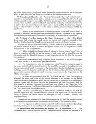 26
age on the attainment of which he shall vacate the insurable employment or the age of sixty years
where no such age is fixed and the person is no more in the insurable employment].
57. Scale of medical benefit. — (1) An insured person and (where such medical benefit is
extended to his family) his family shall be entitled to receive medical benefit only of such kind
and on such scale as may be provided by the 1
[State] Government or by the Corporation, and an
insured person or, where such medical benefit is extended to his family, his family shall not have
a right to claim any medical treatment except such as is provided by the dispensary, hospital,
clinic or other institution to which he or his family is allotted, or as may be provided by the
regulations.
(2) Nothing in this Act shall entitle an insured person and (where such medical benefit is
extended to his family) his family to claim reimbursement from the Corporation of any expenses
incurred in respect of any medical treatment, except as may be provided by the regulations.
58. Provision of medical treatment by 1
[State] Government. — (1) The 1
[State]
Government shall provide for insured persons and (where such benefit is extended to their
families) their families in the 2
[State], reasonable medical, surgical and obstetric treatment :
Provided that the 1
[State] Government may, with the approval of the Corporation, arrange
for medical treatment at clinics of medical practitioners on such scale and subject to such terms
and conditions as may be agreed upon.
(2) Where the incidence of sickness benefit payment to insured persons in any 2
[State] is
found to exceed the all-India average, the amount of such excess shall be shared between the
Corporation and the 1
[State] Government in such proportion as may be fixed by agreement
between them :
Provided that the Corporation may in any case waive the recovery of the whole or any part
of the share which is to be borne by the 1
[State] Government.
(3) The Corporation may enter into an agreement with a 1
[State] Government in regard to
the nature and scale of the medical treatment that should be provided to insured persons and
(where such medical benefit is extended to the families) their families (including provision of
buildings, equipment, medicines, and staff) and for the sharing of the cost thereof and of any
excess in the incidence of sickness benefit to insured persons between the Corporation and the
1
[State] Government.
(4) In default of agreement between the Corporation and any 1
[State] Government as
aforesaid, the nature and extent of the medical treatment to be provided by the 1
[State]
Government and the proportion in which the cost thereof and of the excess in the incidence of
sickness benefit shall be shared between the Corporation and that Government, shall be
determined by an arbitrator (who shall be or shall have been a Judge of the 2
[High Court 3
[of a
State]]) appointed by the Chief Justice of India and the award of the arbitrator shall be binding on
the Corporation and the 1
[State] Government.
4
[(5) The State Government may, in addition to the Corporation under this Act, with the
previous approval of the Central Government, establish such organisation (by whatever name
called) to provide for certain benefits to employees in case of sickness, maternity and
employment injury :
Provided that any reference to the State Government in the Act shall also include reference
to the organisation as and when such organisation is established by the State Government.
(6) The organisation referred to in sub-section (5) shall have such structure and discharge
functions, exercise powers and undertake such activities as may be prescribed.]
59. Establishment and maintenance of hospitals, etc., in Corporation. — (1) The
Corporation may, with the approval of the 1
[State] Government establish and maintain in a
 