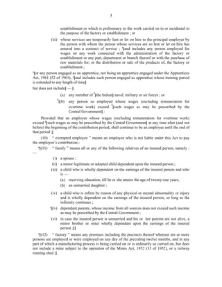 3
establishment or which is preliminary to the work carried on in or incidental to
the purpose of the factory or establishment ; or
(iii) whose services are temporarily lent or let on hire to the principal employer by
the person with whom the person whose services are so lent or let on hire has
entered into a contract of service ; 2
[and includes any person employed for
wages on any work connected with the administration of the factory or
establishment or any part, department or branch thereof or with the purchase of
raw materials for, or the distribution or sale of the products of, the factory or
establishment ;
1
[or any person engaged as an apprentice, not being an apprentice engaged under the Apprentices
Act, 1961 (52 of 1961), 2
[and includes such person engaged as apprentice whose training period
is extended to any length of time]
but does not include] — ]
(a) any member of
3
[the Indian] naval, military or air forces ; or
4
[(b) any person so employed whose wages (excluding remuneration for
overtime work) exceed
5
[such wages as may be prescribed by the
Central Government] :
Provided that an employee whose wages (excluding remuneration for overtime work)
exceed 5
[such wages as may be prescribed by the Central Government] at any time after (and not
before) the beginning of the contribution period, shall continue to be an employee until the end of
that period ;]
(10) “ exempted employee ” means an employee who is not liable under this Act to pay
the employee’s contribution ;
6
[(11) “ family ” means all or any of the following relatives of an insured person, namely :
—
(i) a spouse ;
(ii) a minor legitimate or adopted child dependent upon the insured person ;
(iii) a child who is wholly dependent on the earnings of the insured person and who
is —
(a) receiving education, till he or she attains the age of twenty-one years,
(b) an unmarried daughter ;
(iv) a child who is infirm by reason of any physical or mental abnormality or injury
and is wholly dependent on the earnings of the insured person, so long as the
infirmity continues ;
1
[(v) dependant parents, whose income from all sources does not exceed such income
as may be prescribed by the Central Government ;
(vi) in case the insured person is unmarried and his or her parents are not alive, a
minor brother or sister wholly dependant upon the earnings of the insured
person ;]]
2
[(12) “ factory ” means any premises including the precincts thereof whereon ten or more
persons are employed or were employed on any day of the preceding twelve months, and in any
part of which a manufacturing process is being carried on or is ordinarily so carried on, but does
not include a mine subject to the operation of the Mines Act, 1952 (35 of 1952), or a railway
running shed ;]
 