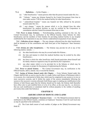 30
73-A. Definitions. — In this Chapter, —
(a) “ other beneficiaries ” means persons other than the person insured under this Act ;
(b) “ Scheme ” means any Scheme framed by the Central Government from time to
time under section 73-B for the medical facility for other beneficiaries ;
(c) “ underutilised hospital ” means any hospital not fully utilised by the persons
insured under this Act ;
(d) “ user charges ” means the amount which is to be charged from the other
beneficiaries for medical facilities as may be notified by the Corporation in
consultation with the Central Government from time to time.
73-B. Power to frame Schemes. — Notwithstanding anything contained in this Act, the
Central Government may, by notification in the Official Gazette, frame Scheme for other
beneficiaries and the members of their families for providing medical facility in any hospital
established by the Corporation in any area which is underutilised on payment of user charges.
73-C. Collection of user charges. — The user charges collected from the other beneficiaries
shall be deemed to be the contribution and shall form part of the Employees’ State Insurance
Fund.
73-D. Scheme for other beneficiaries. — The Scheme may provide for all or any of the
following matters, namely : —
(i) the other beneficiaries who may be covered under this Scheme ;
(ii) the time and manner in which the medical facilities may be availed by the other
beneficiaries ;
(iii) the form in which the other beneficiary shall furnish particulars about himself and
his family whenever required as may be specified by the Corporation ;
(iv) any other matter which is to be provided for in the Scheme or which may be
necessary or proper for the purpose of implementing the Scheme.
73-E. Power to amend Scheme. — The Central Government may, by notification in the
Official Gazette, add to, amend, vary or rescind the Scheme.
73-F. Laying of Scheme framed under this Chapter. — Every Scheme framed under this
Chapter shall be laid, as soon as may be after it is made, before each House of Parliament while it
is in session, for a total period of thirty days which may be comprised in one session or in two or
more successive sessions, and if, before the expiry of the session immediately following the
session or the successive sessions aforesaid, both Houses agree in making any modification in the
Scheme or both Houses agree that the Scheme should not be made, the Scheme shall thereafter
have effect only in such modified form or to be of no effect, as the case may be ; so, however,
that any such modification or annulment shall be without prejudice to the validity of anything
previously done under that Scheme.]
CHAPTER VI
ADJUDICATION OF DISPUTE AND CLAIMS
74. Constitution of Employees’ Insurance Court. — (1) The 1
[State] Government shall, by
notification in the Official Gazette, constitute an Employees’ Insurance Court for such local area
as may be specified in the notification.
(2) The Court shall consist of such number of judges as the 1
[State] Government may
think fit.
 