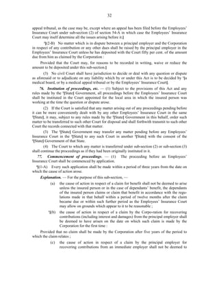 32
appeal tribunal, as the case may be, except where an appeal has been filed before the Employees’
Insurance Court under sub-section (2) of section 54-A in which case the Employees’ Insurance
Court may itself determine all the issues arising before it.]
3
[(2-B) No matter which is in dispute between a principal employer and the Corporation
in respect of any contribution or any other dues shall be raised by the principal employer in the
Employees’ Insurance Court unless he has deposited with the Court fifty per cent. of the amount
due from him as claimed by the Corporation :
Provided that the Court may, for reasons to be recorded in writing, waive or reduce the
amount to be deposited under this sub-section.]
(3) No civil Court shall have jurisdiction to decide or deal with any question or dispute
as aforesaid or to adjudicate on any liability which by or under this Act is to be decided by 1
[a
medical board, or by a medical appeal tribunal or by the Employees’ Insurance Court].
76. Institution of proceedings, etc. — (1) Subject to the provisions of this Act and any
rules made by the 2
[State] Government, all proceedings before the Employees’ Insurance Court
shall be instituted in the Court appointed for the local area in which the insured person was
working at the time the question or dispute arose.
(2) If the Court is satisfied that any matter arising out of any proceedings pending before
it can be more conveniently dealt with by any other Employees’ Insurance Court in the same
3
[State], it may, subject to any rules made by the 2
[State] Government in this behalf, order such
matter to be transferred to such other Court for disposal and shall forthwith transmit to such other
Court the records connected with that matter.
(3) The 2
[State] Government may transfer any matter pending before any Employees’
Insurance Court in the 3
[State] to any such Court in another 3
[State] with the consent of the
2
[State] Government of that State.
(4) The Court to which any matter is transferred under sub-section (2) or sub-section (3)
shall continue the proceedings as if they had been originally instituted in it.
77. Commencement of proceedings. — (1) The proceeding before an Employees’
Insurance Court shall be commenced by application.
4
[(1-A) Every such application shall be made within a period of three years from the date on
which the cause of action arose.
Explanation. — For the purpose of this sub-section, —
(a) the cause of action in respect of a claim for benefit shall not be deemed to arise
unless the insured person or in the case of dependants’ benefit, the dependants
of the insured person claims or claim that benefit in accordance with the regu-
lations made in that behalf within a period of twelve months after the claim
became due or within such further period as the Employees’ Insurance Court
may allow on grounds which appear to it to be reasonable ;
1
[(b) the cause of action in respect of a claim by the Corpo-ration for recovering
contributions (including interest and damages) from the principal employer shall
be deemed to have arisen on the date on which such claim is made by the
Corporation for the first time :
Provided that no claim shall be made by the Corporation after five years of the period to
which the claim relates ;
(c) the cause of action in respect of a claim by the principal employer for
recovering contributions from an immediate employer shall not be deemed to
 