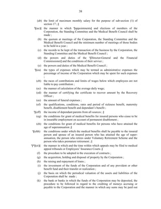 38
(ab) the limit of maximum monthly salary for the purpose of sub-section (1) of
section 17 ; ]
3
[(ac)] the manner in which 4
[appointments] and elections of members of the
Corporation, the Standing Committee and the Medical Benefit Council shall be
made ;
(b) the quorum at meetings of the Corporation, the Standing Committee and the
Medical Benefit Council and the minimum number of meetings of those bodies
to be held in a year ;
(c) the records to be kept of the transaction of the business by the Corporation, the
Standing Committee and the Medical Benefit Council ;
(d) the powers and duties of the 1
[Director-General and the Financial
Commissioner] and the conditions of their service ;
(e) the powers and duties of the Medical Benefit Council ;
2
[(ea) the types of expenses which may be termed as administrative expenses the
percentage of income of the Corporation which may be spent for such expenses
;
(eb) the races of contributions and limits of wages below which employees are not
liable to pay contribution ;
(ec) the manner of calculation of the average daily wage;
(ed) the manner of certifying the certificate to recover amount by the Recovery
Officer ;
(ee) the amount of funeral expenses ;
(ef) the qualifications, conditions, rates and period of sickness benefit, maternity
benefit, disablement benefit and dependant’s benefit ;
3
[(eff) the income of dependant parents from all sources ; ]
(eg) the conditions for grant of medical benefits for insured persons who cease to be
in insurable employment on account of permanent disablement ;
(eh) the conditions for grant of medical benefits for persons who have attained the
age of superannuation ;]
1
[(ehh) the conditions under which the medical benefits shall be payable to the insured
person and spouse of an insured person who has attained the age of super-
annuation, the person who retires under Voluntary Retirement Scheme and the
person who takes premature retirement ; ]
2
[*[(ei)] the manner in which and the time within which appeals may be filed to medical
appeal tribunals or Employees’ Insurance Courts ;]
(f) the procedure to be adopted in the execution of contracts ;
(g) the acquisition, holding and disposal of property by the Corporation ;
(h) the raising and repayment of loans ;
(i) the investment of the funds of the Corporation and of any provident or other
benefit fund and their transfer or realization ;
(j) the basis on which the periodical valuation of the assets and liabilities of the
Corporation shall be made ;
(k) the bank or banks in which the funds of the Corporation may be deposited, the
procedure to be followed in regard to the crediting of moneys accruing or
payable to the Corporation and the manner in which any sums may be paid out
 
