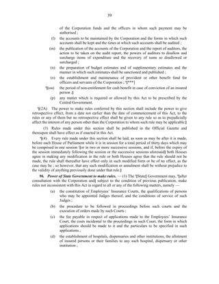 39
of the Corporation funds and the officers in whom such payment may be
authorised ;
(l) the accounts to be maintained by the Corporation and the forms in which such
accounts shall be kept and the times at which such accounts shall be audited ;
(m) the publication of the accounts of the Corporation and the report of auditors, the
action to be taken on the audit report, the powers of auditors to disallow and
surcharge items of expenditure and the recovery of sums so disallowed or
surcharged ;
(n) the preparation of budget estimates and of supplementary estimates and the
manner in which such estimates shall be sanctioned and published ;
(o) the establishment and maintenance of provident or other benefit fund for
officers and servants of the Corporation ; 1
[***]
2
[(oa) the period of non-entitlement for cash benefit in case of conviction of an insured
person ;]
(p) any matter which is required or allowed by this Act to be prescribed by the
Central Government.
3
[(2A) The power to make rules conferred by this section shall include the power to give
retrospective effect, from a date not earlier than the date of commencement of this Act, to the
rules or any of them but no retrospective effect shall be given to any rule so as to prejudicially
affect the interest of any person other than the Corporation to whom such rule may be applicable.]
(3) Rules made under this section shall be published in the Official Gazette and
thereupon shall have effect as if enacted in this Act.
4
[(4) Every rule made under this section shall be laid, as soon as may be after it is made,
before each House of Parliament while it is in session for a total period of thirty days which may
be comprised in one session 1
[or in two or more successive sessions, and if, before the expiry of
the session immediately following the session or the successive sessions aforesaid] both Houses
agree in making any modification in the rule or both Houses agree that the rule should not be
made, the rule shall thereafter have effect only in such modified form or be of no effect, as the
case may be ; so however, that any such modification or annulment shall be without prejudice to
the validity of anything previously done under that rule.]
96. Power of State Government to make rules. — (1) The 2
[State] Government may, 3
[after
consultation with the Corporation and] subject to the condition of previous publication, make
rules not inconsistent with this Act in regard to all or any of the following matters, namely —
(a) the constitution of Employees’ Insurance Courts, the qualifications of persons
who may be appointed Judges thereof, and the conditions of service of such
Judges ;
(b) the procedure to be followed in proceedings before such courts and the
execution of orders made by such Courts ;
(c) the fee payable in respect of applications made to the Employees’ Insurance
Court, the costs incidental to the proceedings in such Court, the form in which
applications should be made to it and the particulars to be specified in such
applications ;
(d) the establishment of hospitals, dispensaries and other institutions, the allotment
of insured persons or their families to any such hospital, dispensary or other
institution ;
 