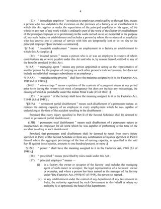 4
(13) “ immediate employer ” in relation to employees employed by or through him, means
a person who has undertaken the execution on the premises of a factory or an establishment to
which this Act applies or under the supervision of the principal employer or his agent, of the
whole or any part of any work which is ordinarily part of the work of the factory or establishment
of the principal employer or is preliminary to the work carried on in, or incidental to the purpose
of, any such factory or establishment and includes a person by whom the services of an employee
who has entered into a contract of service with him are temporarily lent or let on hire to the
principal employer 1
[and includes a contractor].
2
[(13-A) “ insurable employment ” means an employment in a factory or establishment to
which this Act applies ;]
(14) “ insured person ” means a person who is or was an employee in respect of whom
contributions are or were payable under this Act and who is, by reason thereof, entitled to any of
the benefits provided by this Act ;
3
[(14A) “ managing agent ” means any person appointed or acting as the representative of
another person for the purpose of carrying on such other person’s trade or business, but does not
include an individual manager subordinate to an employer ;
4
[(14AA) “ manufacturing process ” shall have the meaning assigned to it in the Factories Act,
1948 (63 of 1948) ;]
(14-B) “ mis-carriage ” means expulsion of the contents of a pregnant uterus at any period
prior to or during the twenty-sixth week of pregnancy but does not include any miscarriage, the
causing of which is punishable under the Indian Penal Code (45 of 1860) ;]
(15) “ occupier ” of the factory shall have the meaning assigned to it in the Factories Act,
5
[1948 (63 of 1948)] ;
1
[(15A) “ permanent partial disablement ” means such disablement of a permanent nature, as
reduces the earning capacity of an employee in every employment which he was capable of
undertaking at the time of the accident resulting in the disablement :
Provided that every injury specified in Part II of the Second Schedule shall be deemed to
result in permanent partial disablement ;
(15B) “ permanent total disablement ” means such disablement of a permanent nature as
incapacitates an employee for all work which he was capable of performing at the time of the
accident resulting in such disablement :
Provided that permanent total disablement shall be deemed to result from every injury
specified in Part I of the Second Schedule or from any combination of injuries specified in Part II
thereof where the aggregate percentage of the loss of earning capacity, as specified in the said
Part II against those injuries, amounts to one hundred percent. or more ;]
2
[(15C) “ power ” shall have the meaning assigned to it in the Factories Act, 1948 (63 of
1948) ;]
(16) “ prescribed ” means prescribed by rules made under this Act ;
(17) “ principal employer ” means —
(i) in a factory, the owner or occupier of the factory and includes the managing
agent of such owner or occupier, the legal representative of a deceased owner
or occupier, and where a person has been named as the manager of the factory
under 3
[the Factories Act, 1948] (63 of 1948), the person so named ;
(ii) in any establishment under the control of any department of any Government in
India, the authority appointed by such Government in this behalf or where no
authority is so appointed, the head of the department ;
 