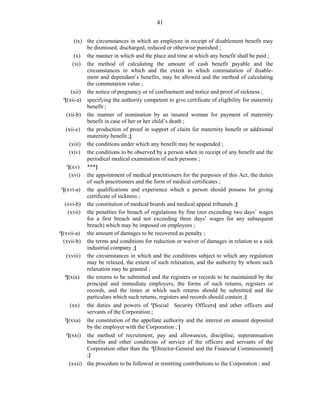 41
(ix) the circumstances in which an employee in receipt of disablement benefit may
be dismissed, discharged, reduced or otherwise punished ;
(x) the manner in which and the place and time at which any benefit shall be paid ;
(xi) the method of calculating the amount of cash benefit payable and the
circumstances in which and the extent to which commutation of disable-
ment and dependant’s benefits, may be allowed and the method of calculating
the commutation value ;
(xii) the notice of pregnancy or of confinement and notice and proof of sickness ;
3
[(xii-a) specifying the authority competent to give certificate of eligibility for maternity
benefit ;
(xii-b) the manner of nomination by an insured woman for payment of maternity
benefit in case of her or her child’s death ;
(xii-c) the production of proof in support of claim for maternity benefit or additional
maternity benefit ;]
(xiii) the conditions under which any benefit may be suspended ;
(xiv) the conditions to be observed by a person when in receipt of any benefit and the
periodical medical examination of such persons ;
1
[(xv) ***]
(xvi) the appointment of medical practitioners for the purposes of this Act, the duties
of such practitioners and the form of medical certificates ;
2
[(xvi-a) the qualifications and experience which a person should possess for giving
certificate of sickness ;
(xvi-b) the constitution of medical boards and medical appeal tribunals ;]
(xvii) the penalties for breach of regulations by fine (not exceeding two days’ wages
for a first breach and not exceeding three days’ wages for any subsequent
breach) which may be imposed on employees ;
3
[(xvii-a) the amount of damages to be recovered as penalty ;
(xvii-b) the terms and conditions for reduction or waiver of damages in relation to a sick
industrial company ;]
(xviii) the circumstances in which and the conditions subject to which any regulation
may be relaxed, the extent of such relaxation, and the authority by whom such
relaxation may be granted ;
4
[(xix) the returns to be submitted and the registers or records to be maintained by the
principal and immediate employers, the forms of such returns, registers or
records, and the times at which such returns should be submitted and the
particulars which such returns, registers and records should contain ;]
(xx) the duties and powers of 1
[Social Security Officers] and other officers and
servants of the Corporation ;
2
[(xxa) the constitution of the appellate authority and the interest on amount deposited
by the employer with the Corporation ; ]
3
[(xxi) the method of recruitment, pay and allowances, discipline, superannuation
benefits and other conditions of service of the officers and servants of the
Corporation other than the 4
[Director-General and the Financial Commissioner]
;]
(xxii) the procedure to be followed in remitting contributions to the Corporation ; and
 