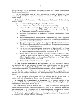 6
ance in accordance with the provisions of this Act a Corporation to be known as the Employees’
State Insurance Corporation.
(2) The Corporation shall be a body corporate by the name of Employees’ State
Insurance Corporation having perpetual succession and a common seal and shall by the said name
sue and be sued.
4. Constitution of Corporation. — The Corporation shall consist of the following
members, namely : —
1
[(a) a Chairman to be 2
[appointed] by the Central Government ;
(b) a Vice-Chairman to be 2
[appointed] by the Central Government ;]
(c) not more than five persons to be 2
[appointed] by the Central Government 3
[* * *] ;
(d) one person each representing each of the 1
[2
[States] in which this Act is in force] to
be 3
[appointed] by the State Government concerned ;
(e) one person to be 3
[appointed] by the Central Government to represent the 4
[Union
territories] ;
(f) 5
[ten] persons representing employers to be 3
[appointed] by the Central Government
in consultation with such organisations of employers as may be recognised for the
purpose by the Central Government ;
(g) 5
[ten] persons representing employees to be 3
[appointed] by the Central Government
in consultation with such organisations of employees as may be recognised for the
purpose by the Central Government ;
(h) two persons representing the medical profession to be 3
[appointed] by the Central
Government in consultation with such organisations of medical practitioners as may
be recognised for the purpose by the Central Govern-ment ; 6
[***]
7
[(i) three members of Parliament of whom two shall be members of the House of the
People (Lok Sabha) and one shall be a member of the Council of States (Rajya
Sabha) elected respectively by the members of the House of the People and the
members of the Council of States ; and
(j) the Director-General of the Corporation, ex-officio.]
5. Term of office of the members of the Corporation. — (1) Save as otherwise expressly
provided in this Act, the term of office of members of the Corporation, other than 1
[the members
referred to in clauses (a), (b), (c), (d) and (e) of section 4 and the ex-officio member,] shall be four
years commencing from the date on which their 2
[appointment] or election is notified.
Provided that a member of the Corporation shall notwithstanding the expiry of the said
period of four years, continue to hold office until the 2
[appointment] or election of his successor is
notified.
(2) The member of the Corporation referred to in clauses 3
[(a), (b), (c), (d) and (e)] of
section 4 shall hold office during the pleasure of the Government 4
[appointing] them.
6. Eligibility for 5
[re-appointment] or re-election. — An outgoing member of the
Corporation, the Standing Committee, or the Medical Benefit Council shall be eligible for 5
[re-
appointment] or re-election as the case may be.
6
[7. Authentication of orders, decisions, etc. — All orders and decisions of the Corporation
shall be authenticated by the signature of the Director-General of the Corporation and all other
instruments issued by the Corporation shall be authenticated by the signature of the Director-
General or such other officer of the Corporation as may be authorised by him.]
8. Constitution of Standing Committee. — A Standing Committee of the Corporation shall
be constituted from among its members, consisting of —
 