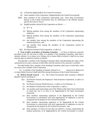 7
(a) a Chairman 1
[appointed] by the Central Government ;
(b) three members of the Corporation, 2
[1
[appointed] by the Central Government] ;
3
[(bb) three members of the Corporation representing such three State Governments
thereon as the Central Government may, by notification in the Official Gazette,
specify from time to time ;]
(c) 4
[eight] members elected by the Corporation as follows : —
(i) 5
[* * *]
(ii) 6
[three] members from among the members of the Corporation representing
employers ;
(iii) 6
[three] members from among the members of the Corporation representing
employees ;
(iv) one member from among the members of the Corporation representing the
medical profession ; and
(v) one member from among the members of the Corporation elected by
1
[Parliament] ;
2
[(d) the Director-General of the Corporation, ex-officio.]
9. Term of office of members of Standing Committee. — (1) Save as otherwise expressly
provided in this Act, the term of office of a member of the Standing Committee, other than a
member referred to in clause (a) or 3
[clause (b) or clause (bb)] of section 8, shall be two years
from the date on which his election is notified :
Provided that a member of the Standing Committee shall, notwithstanding the expiry of the
said period of two years, continue to hold office until the election of his successor is notified :
Provided further that a member of the Standing Committee shall cease to hold office when
he ceases to be a member of the Corporation.
(2) A member of the Standing Committee referred to in clause (a) or 3
[clause (b)
or clause (bb)] of section 8 shall hold office during the pleasure of the Central Government.
10. Medical Benefit Council. — (1) The Central Government shall constitute a Medical
Benefit Council consisting of —
4
[(a) the Director General, the Employees’ State Insurance Corporation, ex-officio as
Chairman ;
(b) the Director General, Health Services, ex-officio as Co-Chairman ; ]
(c) the Medical Commissioner of the Corporation, ex-officio ;
(d) one member each representing each of the 1
[States (other than Union territories)]
in which this Act is in force to be 2
[appointed] by the State Government
concerned ;
(e) three members representing employers to be 2
[appointed] by the Central
Government in consultation with such organisations of employers as may be
recognised for the purpose by the Central Government ;
(f) three members representing employees to be 2
[appointed] by the Central
Government in consul-tation with such organisations of employees as may be
recognised for the purpose by the Central Govern-ment ; and
(g) three members, of whom not less than one shall be a woman, representing the
medical profession, to be 2
[appointed] by the Central Government in consul-
 