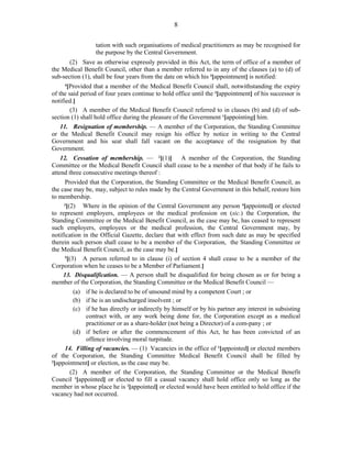 8
tation with such organisations of medical practitioners as may be recognised for
the purpose by the Central Government.
(2) Save as otherwise expressly provided in this Act, the term of office of a member of
the Medical Benefit Council, other than a member referred to in any of the clauses (a) to (d) of
sub-section (1), shall be four years from the date on which his 3
[appointment] is notified:
4
[Provided that a member of the Medical Benefit Council shall, notwithstanding the expiry
of the said period of four years continue to hold office until the 3
[appointment] of his successor is
notified.]
(3) A member of the Medical Benefit Council referred to in clauses (b) and (d) of sub-
section (1) shall hold office during the pleasure of the Government 1
[appointing] him.
11. Resignation of membership. — A member of the Corporation, the Standing Committee
or the Medical Benefit Council may resign his office by notice in writing to the Central
Government and his seat shall fall vacant on the acceptance of the resignation by that
Government.
12. Cessation of membership. — 2
[(1)] A member of the Corporation, the Standing
Committee or the Medical Benefit Council shall cease to be a member of that body if he fails to
attend three consecutive meetings thereof :
Provided that the Corporation, the Standing Committee or the Medical Benefit Council, as
the case may be, may, subject to rules made by the Central Government in this behalf, restore him
to membership.
3
[(2) Where in the opinion of the Central Government any person 4
[appointed] or elected
to represent employers, employees or the medical profession on (sic.) the Corporation, the
Standing Committee or the Medical Benefit Council, as the case may be, has ceased to represent
such employers, employees or the medical profession, the Central Government may, by
notification in the Official Gazette, declare that with effect from such date as may be specified
therein such person shall cease to be a member of the Corporation, the Standing Committee or
the Medical Benefit Council, as the case may be.]
5
[(3) A person referred to in clause (i) of section 4 shall cease to be a member of the
Corporation when he ceases to be a Member of Parliament.]
13. Disqualification. — A person shall be disqualified for being chosen as or for being a
member of the Corporation, the Standing Committee or the Medical Benefit Council —
(a) if he is declared to be of unsound mind by a competent Court ; or
(b) if he is an undischarged insolvent ; or
(c) if he has directly or indirectly by himself or by his partner any interest in subsisting
contract with, or any work being done for, the Corporation except as a medical
practitioner or as a share-holder (not being a Director) of a com-pany ; or
(d) if before or after the commencement of this Act, he has been convicted of an
offence involving moral turpitude.
14. Filling of vacancies. — (1) Vacancies in the office of 1
[appointed] or elected members
of the Corporation, the Standing Committee Medical Benefit Council shall be filled by
2
[appointment] or election, as the case may be.
(2) A member of the Corporation, the Standing Committee or the Medical Benefit
Council 1
[appointed] or elected to fill a casual vacancy shall hold office only so long as the
member in whose place he is 1
[appointed] or elected would have been entitled to hold office if the
vacancy had not occurred.
 