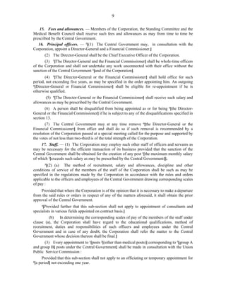 9
15. Fees and allowances. — Members of the Corporation, the Standing Committee and the
Medical Benefit Council shall receive such fees and allowances as may from time to time be
prescribed by the Central Government.
16. Principal officers. — 3
[(1) The Central Government may, in consultation with the
Corporation, appoint a Director-General and a Financial Commissioner.]
(2) The Director-General shall be the Chief Executive Officer of the Corporation.
(3) 1
[The Director-General and the Financial Commissioner] shall be whole-time officers
of the Corporation and shall not undertake any work unconnected with their office without the
sanction of the Central Government 2
[and of the Corporation].
(4) 3
[The Director-General or the Financial Commissioner] shall hold office for such
period, not exceeding five years, as may be specified in the order appointing him. An outgoing
4
[Director-General or Financial Commissioner] shall be eligible for re-appointment if he is
otherwise qualified.
(5) 5
[The Director-General or the Financial Commissioner] shall receive such salary and
allowances as may be prescribed by the Central Government.
(6) A person shall be disqualified from being appointed as or for being 6
[the Director-
General or the Financial Commissioner] if he is subject to any of the disqualifications specified in
section 13.
(7) The Central Government may at any time remove 6
[the Director-General or the
Financial Commissioner] from office and shall do so if such removal is recommended by a
resolution of the Corporation passed at a special meeting called for the purpose and supported by
the votes of not less than two-third is of the total strength of the Corporation.
17. Staff. — (1) The Corporation may employ such other staff of officers and servants as
may be necessary for the efficient transaction of its business provided that the sanction of the
Central Government shall be obtained for the creation of any post 1
[the maximum monthly salary
of which 2
[exceeds such salary as may be prescribed by the Central Government]].
3
[(2) (a) The method of recruitment, salary and allowances, discipline and other
conditions of service of the members of the staff of the Corporation shall be such as may be
specified in the regulations made by the Corporation in accordance with the rules and orders
applicable to the officers and employees of the Central Government drawing corresponding scales
of pay :
Provided that where the Corporation is of the opinion that it is necessary to make a departure
from the said rules or orders in respect of any of the matters aforesaid, it shall obtain the prior
approval of the Central Government.
4
[Provided further that this sub-section shall not apply to appointment of consultants and
specialists in various fields appointed on contract basis.]
(b) In determining the corresponding scales of pay of the members of the staff under
clause (a), the Corporation shall have regard to the educational qualifications, method of
recruitment, duties and responsibilities of such officers and employees under the Central
Government and in case of any doubt, the Corporation shall refer the matter to the Central
Government whose decision thereon shall be final.]
(3) Every appointment to 1
[posts 2
[(other than medical posts)] corresponding to 3
[group A
and group B] posts under the Central Government] shall be made in consultation with the Union
Public Service Commission :
Provided that this sub-section shall not apply to an officiating or temporary appointment for
4
[a period] not exceeding one year.
 
