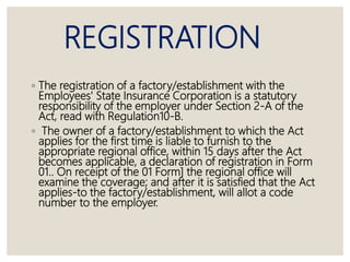 REGISTRATION
◦ The registration of a factory/establishment with the
Employees' State Insurance Corporation is a statutory
responsibility of the employer under Section 2-A of the
Act, read with Regulation10-B.
◦ The owner of a factory/establishment to which the Act
applies for the first time is liable to furnish to the
appropriate regional office, within 15 days after the Act
becomes applicable, a declaration of registration in Form
01.. On receipt of the 01 Form] the regional office will
examine the coverage; and after it is satisfied that the Act
applies-to the factory/establishment, will allot a code
number to the employer.
 