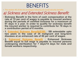 BENEFITS
◦ The section 46 of the Act envisages following six social security benefits
a) Sickness and Extended Sickness Benefit:
◦ Sickness Benefit in the form of cash compensation at the
rate of 70 per cent of wages is payable to insured workers
during the periods of certified sickness for a maximum of
91 days in a year. In order to qualify for sickness benefit
the insured worker is required to contribute for 78 days in
a contribution period of 6 months.
◦ 1. Extended Sickness Benefit(ESB) : SB extendable upto
two years in the case of 34 malignant and long-term
diseases at an enhanced rate of 80 per cent of wages.
◦ 2. Enhanced Sickness Benefit : Enhanced Sickness
Benefit equal to full wage is payable to insured persons
undergoing sterilization for 7 days/14 days for male and
female workers respectively.
 