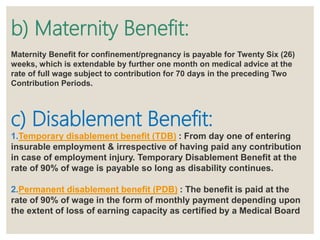 b) Maternity Benefit:
Maternity Benefit for confinement/pregnancy is payable for Twenty Six (26)
weeks, which is extendable by further one month on medical advice at the
rate of full wage subject to contribution for 70 days in the preceding Two
Contribution Periods.
c) Disablement Benefit:
1.Temporary disablement benefit (TDB) : From day one of entering
insurable employment & irrespective of having paid any contribution
in case of employment injury. Temporary Disablement Benefit at the
rate of 90% of wage is payable so long as disability continues.
2.Permanent disablement benefit (PDB) : The benefit is paid at the
rate of 90% of wage in the form of monthly payment depending upon
the extent of loss of earning capacity as certified by a Medical Board
 