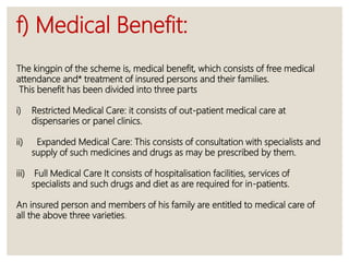 f) Medical Benefit:
The kingpin of the scheme is, medical benefit, which consists of free medical
attendance and* treatment of insured persons and their families.
This benefit has been divided into three parts
i) Restricted Medical Care: it consists of out-patient medical care at
dispensaries or panel clinics.
ii) Expanded Medical Care: This consists of consultation with specialists and
supply of such medicines and drugs as may be prescribed by them.
iii) Full Medical Care It consists of hospitalisation facilities, services of
specialists and such drugs and diet as are required for in-patients.
An insured person and members of his family are entitled to medical care of
all the above three varieties.
 