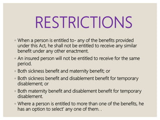 RESTRICTIONS
◦ When a person is entitled to- any of the benefits provided
under this Act, he shall not be entitled to receive any similar
benefit under any other enactment.
◦ An insured person will not be entitled to receive for the same
period.
◦ Both sickness benefit and maternity benefit; or
◦ Both sickness benefit and disablement benefit for temporary
disablement; or
◦ Both maternity benefit and disablement benefit for temporary
disablement.
◦ Where a person is entitled to more than one of the benefits, he
has an option to select' any one of them. .
 