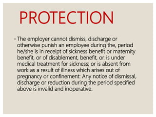PROTECTION
◦ The employer cannot dismiss, discharge or
otherwise punish an employee during the, period
he/she is in receipt of sickness benefit or maternity
benefit, or of disablement, benefit, or. is under
medical treatment for sickness; or is absent from
work as a result of illness which arises out of
pregnancy or confinement: Any notice of dismissal,
discharge or reduction during the period specified
above is invalid and inoperative.
 