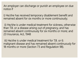 An employer can discharge or punish an employee on due
notice if
i) He/she has received temporary disablement benefit and
remained absent for six months or more continuously;
ii) He/she is under medical treatment for sickness, otherwise
than T.B. or a disease arising out of pregnancy, and has
remained absent continuously for six months or more; and
23 Insurance, Act, 1948
iii) He/she is under medical treatment for T.B. or 6:
malignant disease and has remained absent continuously for
18 months or more (Section 73 and Regulation 98).
 