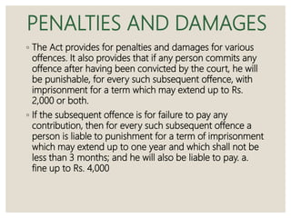PENALTIES AND DAMAGES
◦ The Act provides for penalties and damages for various
offences. It also provides that if any person commits any
offence after having been convicted by the court, he will
be punishable, for every such subsequent offence, with
imprisonment for a term which may extend up to Rs.
2,000 or both.
◦ If the subsequent offence is for failure to pay any
contribution, then for every such subsequent offence a
person is liable to punishment for a term of imprisonment
which may extend up to one year and which shall not be
less than 3 months; and he will also be liable to pay. a.
fine up to Rs. 4,000
 