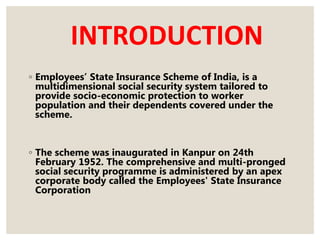 INTRODUCTION
◦ Employees’ State Insurance Scheme of India, is a
multidimensional social security system tailored to
provide socio-economic protection to worker
population and their dependents covered under the
scheme.
◦ The scheme was inaugurated in Kanpur on 24th
February 1952. The comprehensive and multi-pronged
social security programme is administered by an apex
corporate body called the Employees' State Insurance
Corporation
 