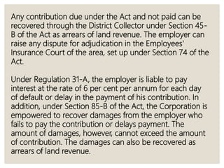 Any contribution due under the Act and not paid can be
recovered through the District Collector under Section 45-
B of the Act as arrears of land revenue. The employer can
raise any dispute for adjudication in the Employees'
Insurance Court of the area, set up under Section 74 of the
Act.
Under Regulation 31-A, the employer is liable to pay
interest at the rate of 6 per cent per annum for each day
of default or delay in the payment of his contribution. In
addition, under Section 85-B of the Act, the Corporation is
empowered to recover damages from the employer who
fails to pay the contribution or delays payment. The
amount of damages, however, cannot exceed the amount
of contribution. The damages can also be recovered as
arrears of land revenue.
 