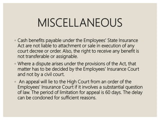 MISCELLANEOUS
◦ Cash benefits payable under the Employees' State Insurance
Act are not liable to attachment or sale in execution of any
court decree or order. Also, the right to receive any benefit is
not transferable or assignable.
◦ Where a dispute arises under the provisions of the Act, that
matter has to be decided by the Employees' Insurance Court
and not by a civil court.
◦ An appeal will lie to the High Court from an order of the
Employees' Insurance Court if it involves a substantial question
of law. The period of limitation for appeal is 60 days. The delay
can be condoned for sufficient reasons.
 