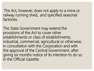 The Act, however, does not apply to a mine or
railway running shed,. and specified seasonal
factories.
The State Government may extend the
provisions of the Act to cover other
establishments or class of establishments,
industrial, commercial, agricultural or otherwise,
in consultation with the Corporation and with
the approval of the Central Government, after
giving six months notice of its intention to do so
in the Official Gazette.
 