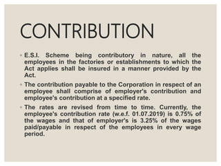 CONTRIBUTION
◦ E.S.I. Scheme being contributory in nature, all the
employees in the factories or establishments to which the
Act applies shall be insured in a manner provided by the
Act.
◦ The contribution payable to the Corporation in respect of an
employee shall comprise of employer's contribution and
employee's contribution at a specified rate.
◦ The rates are revised from time to time. Currently, the
employee's contribution rate (w.e.f. 01.07.2019) is 0.75% of
the wages and that of employer's is 3.25% of the wages
paid/payable in respect of the employees in every wage
period.
 