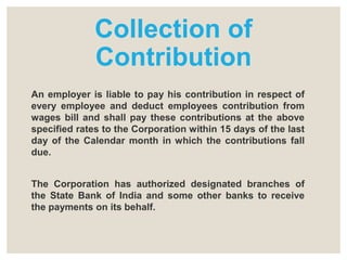 Collection of
Contribution
An employer is liable to pay his contribution in respect of
every employee and deduct employees contribution from
wages bill and shall pay these contributions at the above
specified rates to the Corporation within 15 days of the last
day of the Calendar month in which the contributions fall
due.
The Corporation has authorized designated branches of
the State Bank of India and some other banks to receive
the payments on its behalf.
 