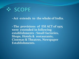 ~Act extends to the whole of India.
~The provisions of ESI ACT of 1975
were extended in following
establishments : Small factories,
Shops, Hotels & restaurants,
Cinemas & Theatres, Newspaper
Establishments.